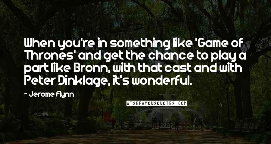 Jerome Flynn Quotes: When you're in something like 'Game of Thrones' and get the chance to play a part like Bronn, with that cast and with Peter Dinklage, it's wonderful.