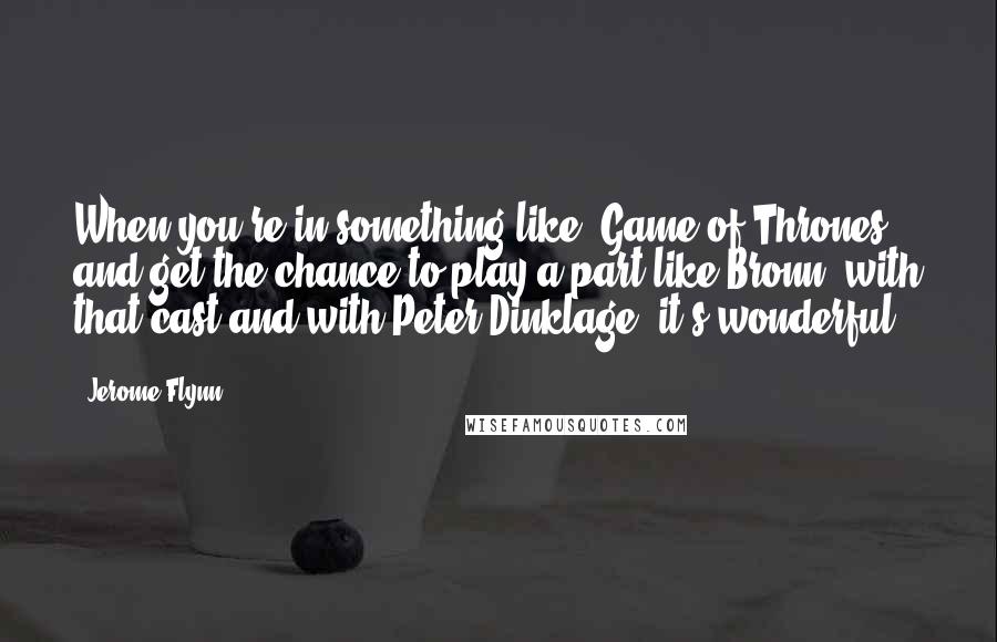Jerome Flynn Quotes: When you're in something like 'Game of Thrones' and get the chance to play a part like Bronn, with that cast and with Peter Dinklage, it's wonderful.