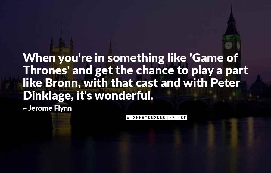 Jerome Flynn Quotes: When you're in something like 'Game of Thrones' and get the chance to play a part like Bronn, with that cast and with Peter Dinklage, it's wonderful.