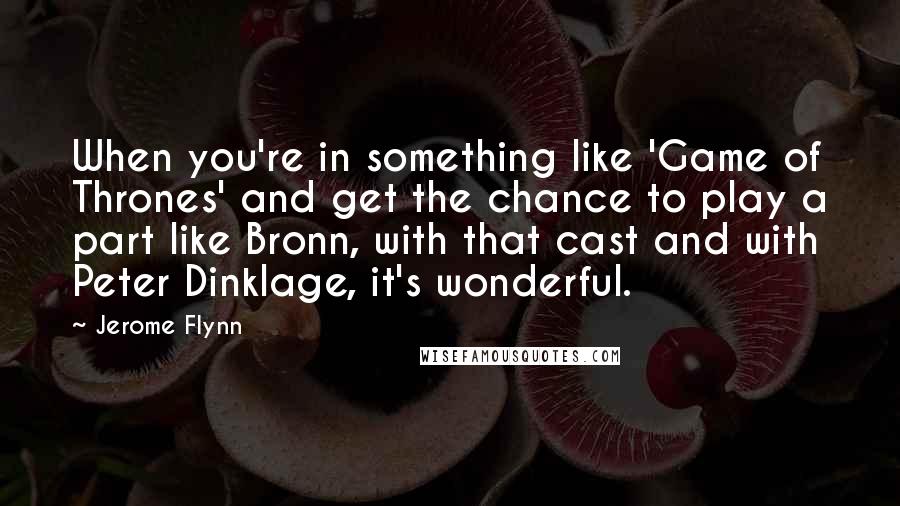 Jerome Flynn Quotes: When you're in something like 'Game of Thrones' and get the chance to play a part like Bronn, with that cast and with Peter Dinklage, it's wonderful.