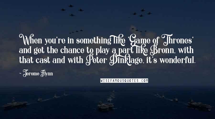 Jerome Flynn Quotes: When you're in something like 'Game of Thrones' and get the chance to play a part like Bronn, with that cast and with Peter Dinklage, it's wonderful.