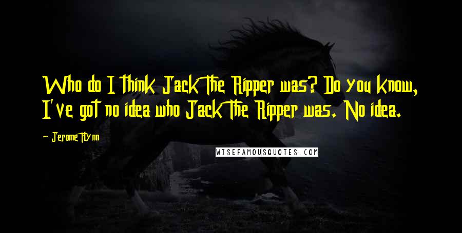 Jerome Flynn Quotes: Who do I think Jack The Ripper was? Do you know, I've got no idea who Jack The Ripper was. No idea.