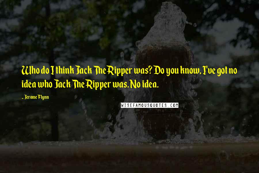Jerome Flynn Quotes: Who do I think Jack The Ripper was? Do you know, I've got no idea who Jack The Ripper was. No idea.