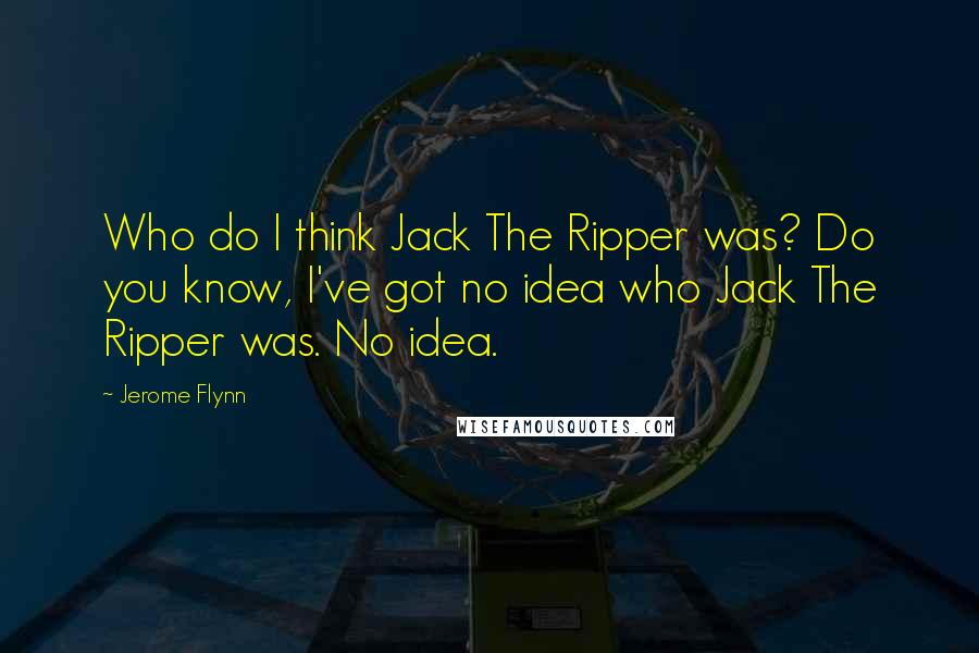 Jerome Flynn Quotes: Who do I think Jack The Ripper was? Do you know, I've got no idea who Jack The Ripper was. No idea.