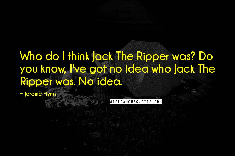 Jerome Flynn Quotes: Who do I think Jack The Ripper was? Do you know, I've got no idea who Jack The Ripper was. No idea.