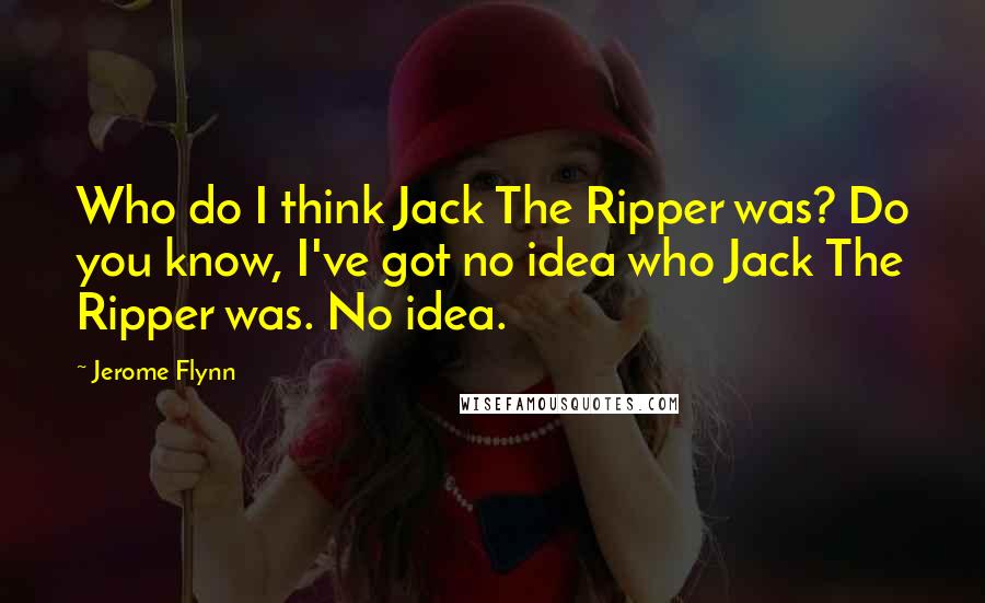 Jerome Flynn Quotes: Who do I think Jack The Ripper was? Do you know, I've got no idea who Jack The Ripper was. No idea.