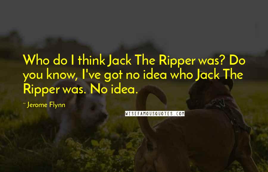 Jerome Flynn Quotes: Who do I think Jack The Ripper was? Do you know, I've got no idea who Jack The Ripper was. No idea.