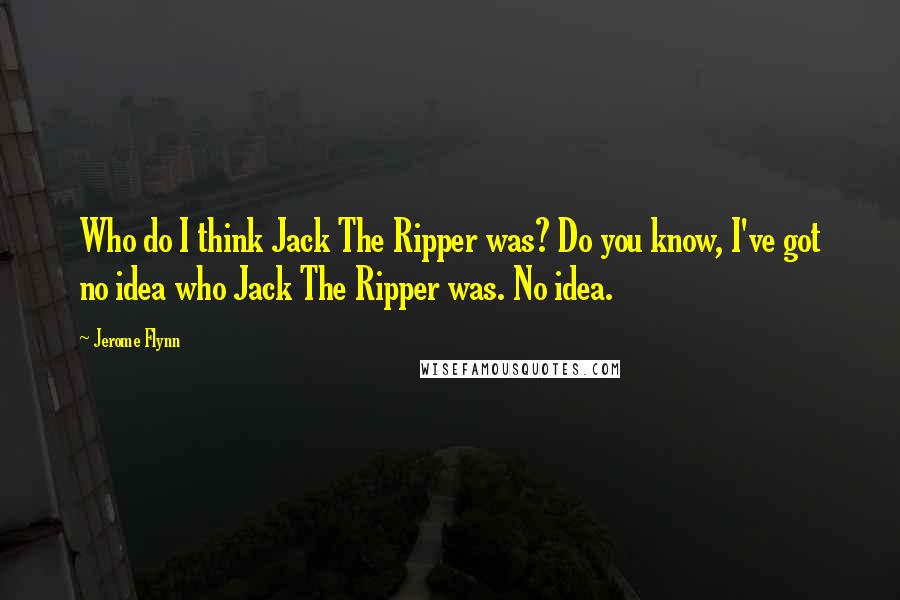 Jerome Flynn Quotes: Who do I think Jack The Ripper was? Do you know, I've got no idea who Jack The Ripper was. No idea.