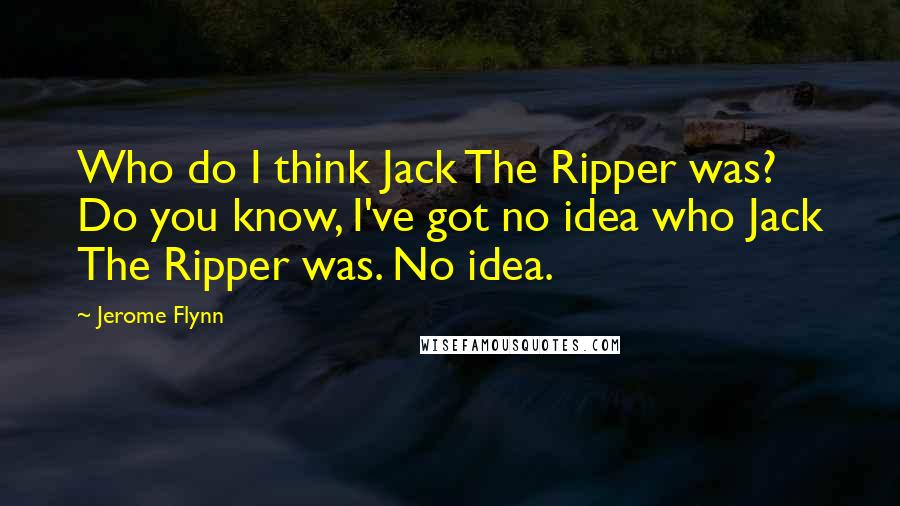 Jerome Flynn Quotes: Who do I think Jack The Ripper was? Do you know, I've got no idea who Jack The Ripper was. No idea.