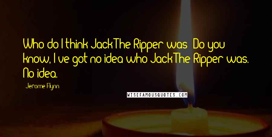 Jerome Flynn Quotes: Who do I think Jack The Ripper was? Do you know, I've got no idea who Jack The Ripper was. No idea.