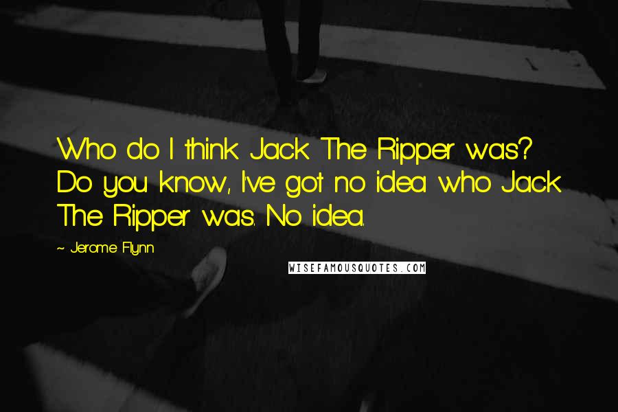 Jerome Flynn Quotes: Who do I think Jack The Ripper was? Do you know, I've got no idea who Jack The Ripper was. No idea.