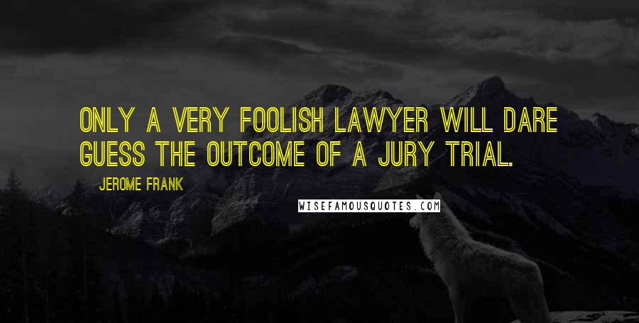 Jerome Frank Quotes: Only a very foolish lawyer will dare guess the outcome of a jury trial.