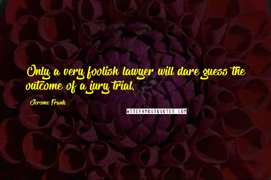 Jerome Frank Quotes: Only a very foolish lawyer will dare guess the outcome of a jury trial.