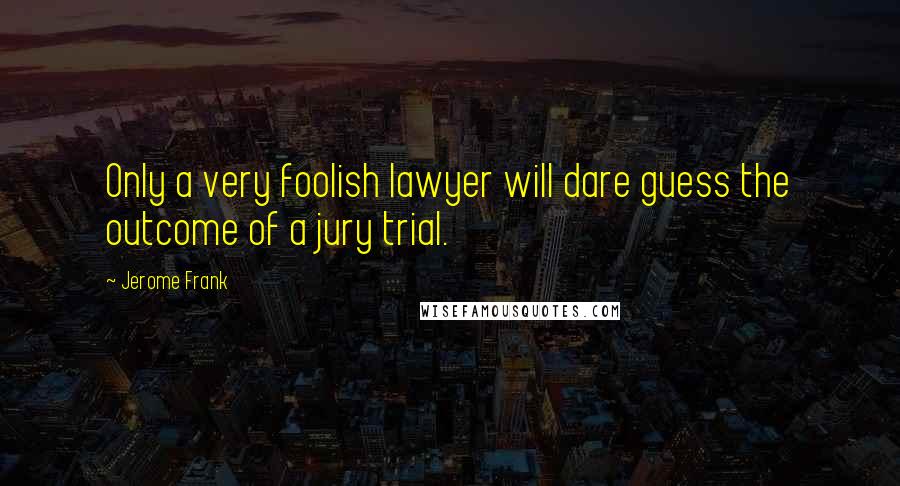 Jerome Frank Quotes: Only a very foolish lawyer will dare guess the outcome of a jury trial.