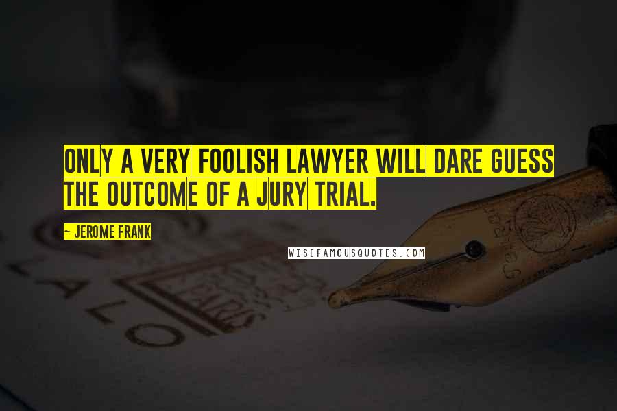 Jerome Frank Quotes: Only a very foolish lawyer will dare guess the outcome of a jury trial.
