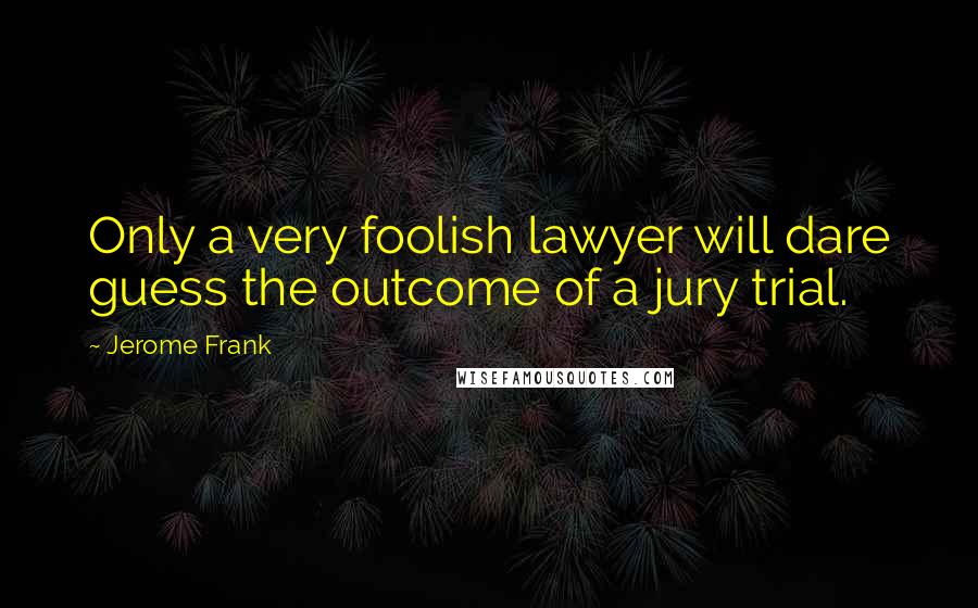 Jerome Frank Quotes: Only a very foolish lawyer will dare guess the outcome of a jury trial.