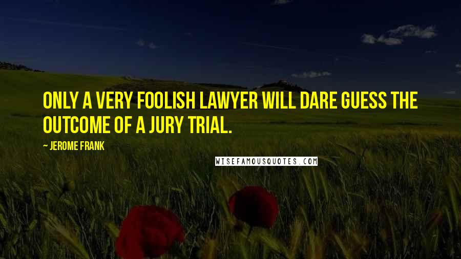 Jerome Frank Quotes: Only a very foolish lawyer will dare guess the outcome of a jury trial.