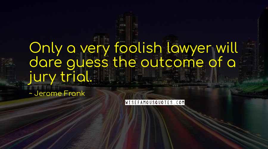 Jerome Frank Quotes: Only a very foolish lawyer will dare guess the outcome of a jury trial.