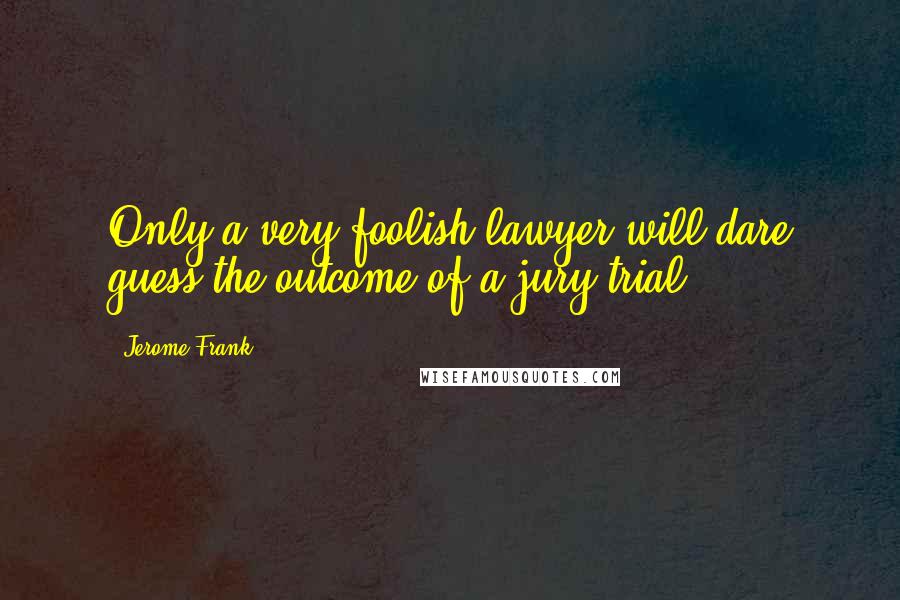 Jerome Frank Quotes: Only a very foolish lawyer will dare guess the outcome of a jury trial.