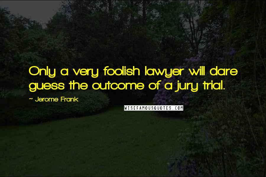 Jerome Frank Quotes: Only a very foolish lawyer will dare guess the outcome of a jury trial.