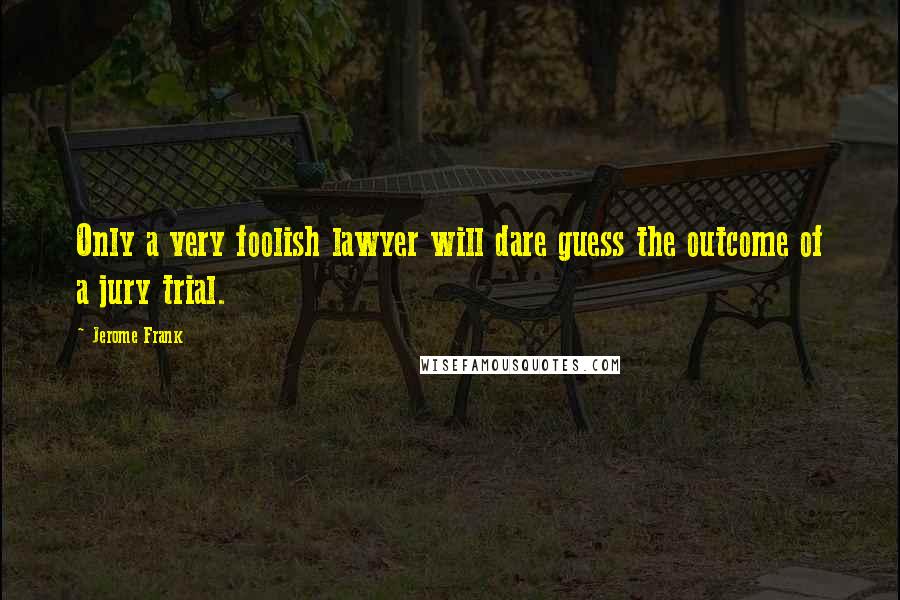 Jerome Frank Quotes: Only a very foolish lawyer will dare guess the outcome of a jury trial.