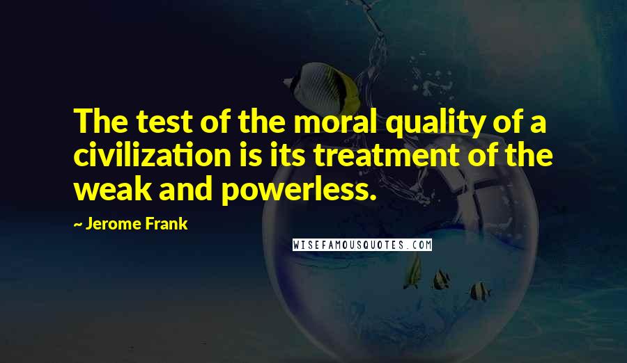 Jerome Frank Quotes: The test of the moral quality of a civilization is its treatment of the weak and powerless.