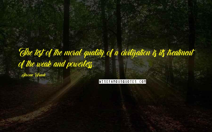 Jerome Frank Quotes: The test of the moral quality of a civilization is its treatment of the weak and powerless.