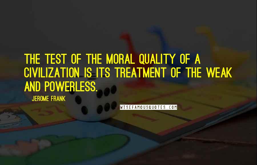 Jerome Frank Quotes: The test of the moral quality of a civilization is its treatment of the weak and powerless.