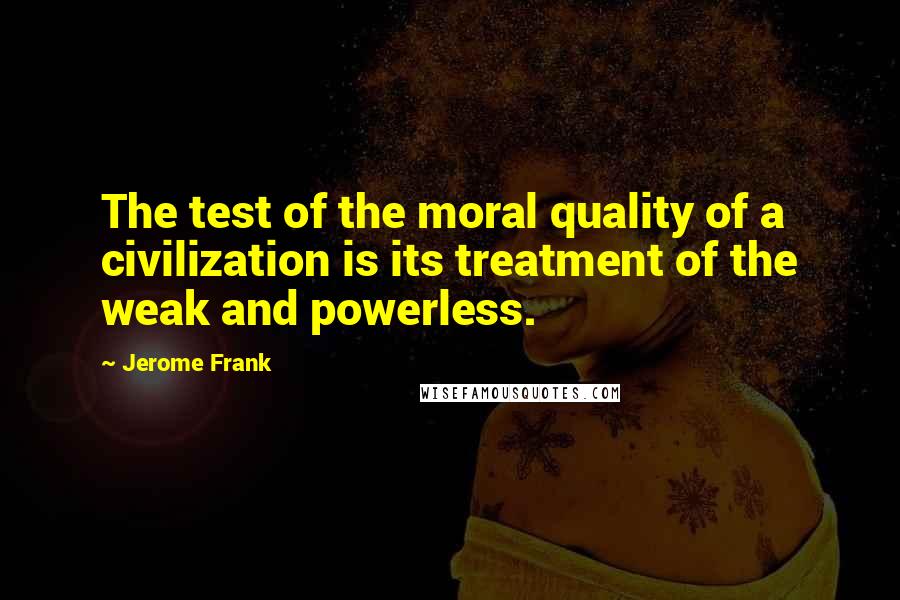 Jerome Frank Quotes: The test of the moral quality of a civilization is its treatment of the weak and powerless.