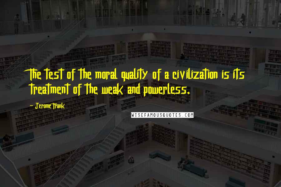 Jerome Frank Quotes: The test of the moral quality of a civilization is its treatment of the weak and powerless.