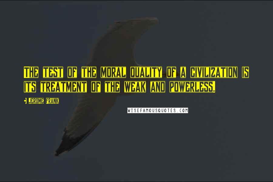 Jerome Frank Quotes: The test of the moral quality of a civilization is its treatment of the weak and powerless.