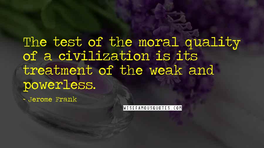 Jerome Frank Quotes: The test of the moral quality of a civilization is its treatment of the weak and powerless.