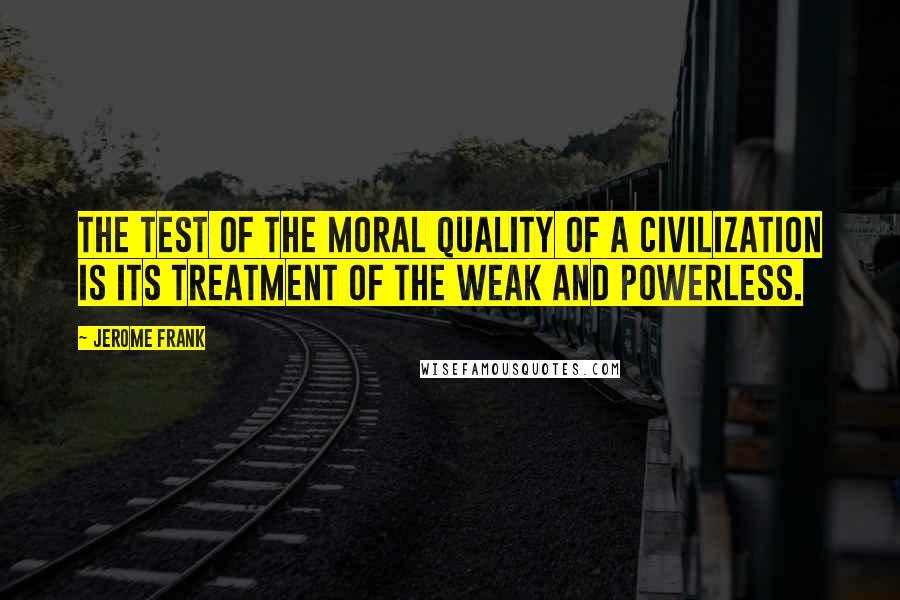 Jerome Frank Quotes: The test of the moral quality of a civilization is its treatment of the weak and powerless.