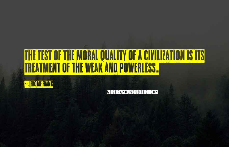 Jerome Frank Quotes: The test of the moral quality of a civilization is its treatment of the weak and powerless.