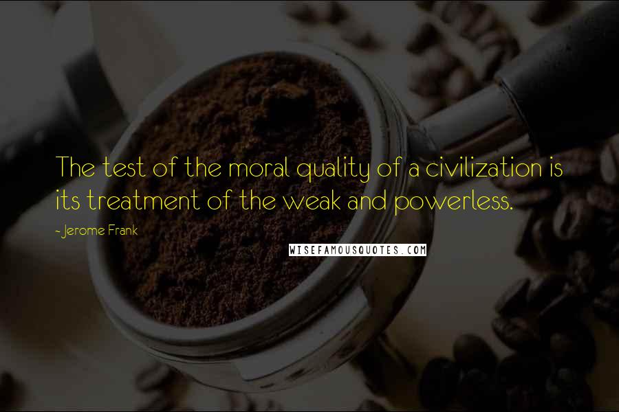 Jerome Frank Quotes: The test of the moral quality of a civilization is its treatment of the weak and powerless.