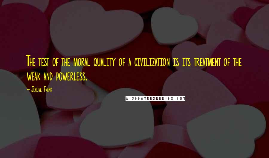 Jerome Frank Quotes: The test of the moral quality of a civilization is its treatment of the weak and powerless.