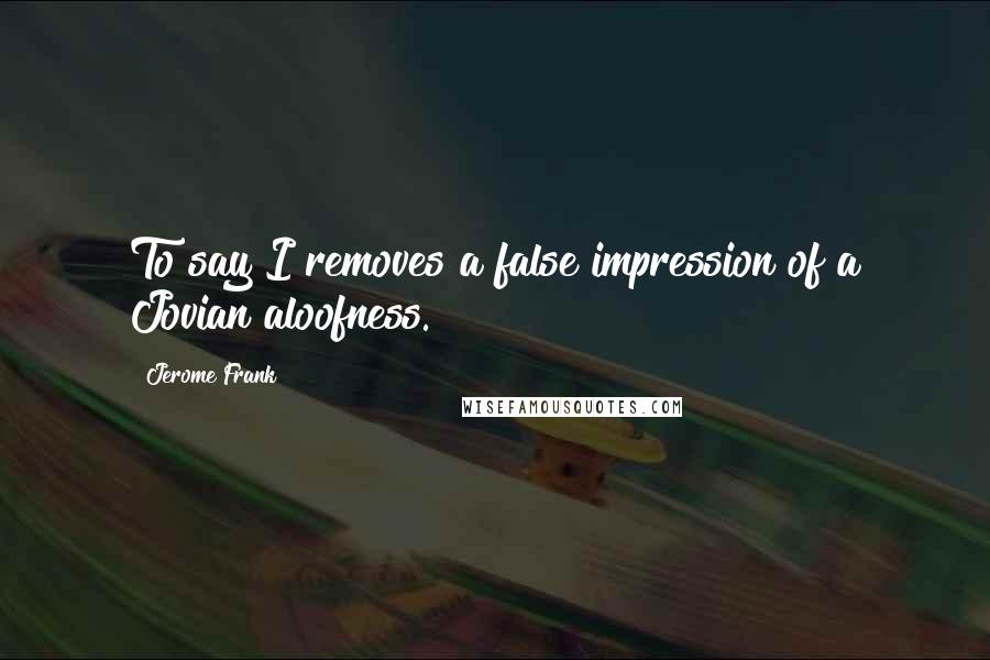 Jerome Frank Quotes: To say I removes a false impression of a Jovian aloofness.