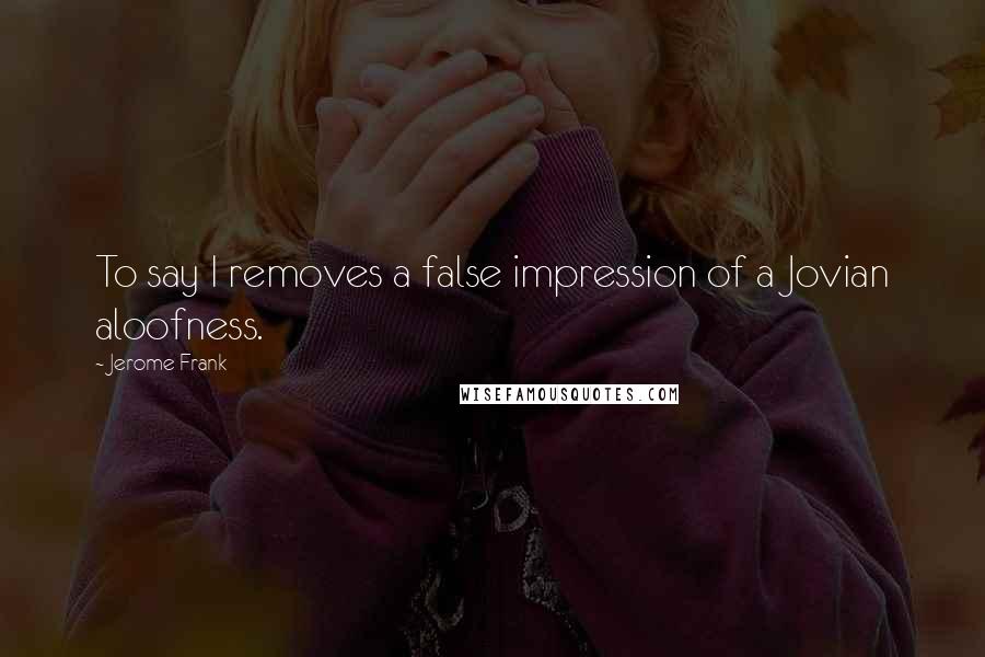 Jerome Frank Quotes: To say I removes a false impression of a Jovian aloofness.