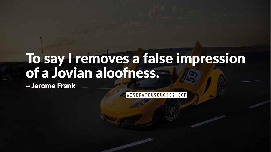 Jerome Frank Quotes: To say I removes a false impression of a Jovian aloofness.