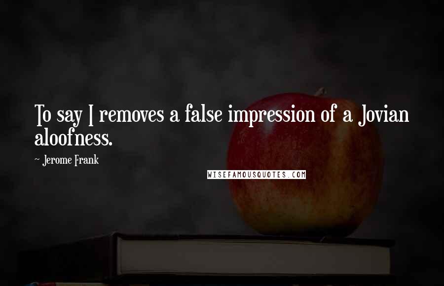 Jerome Frank Quotes: To say I removes a false impression of a Jovian aloofness.