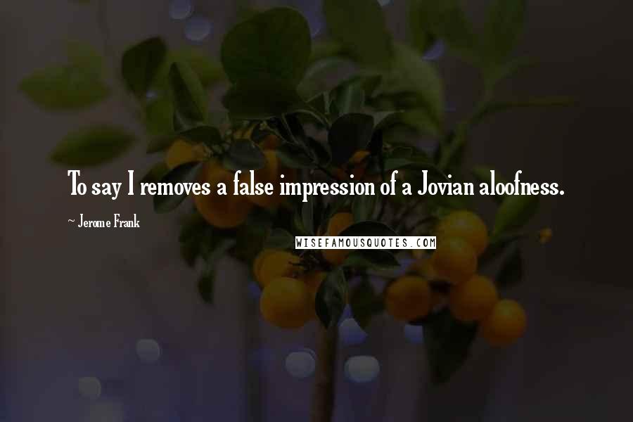 Jerome Frank Quotes: To say I removes a false impression of a Jovian aloofness.