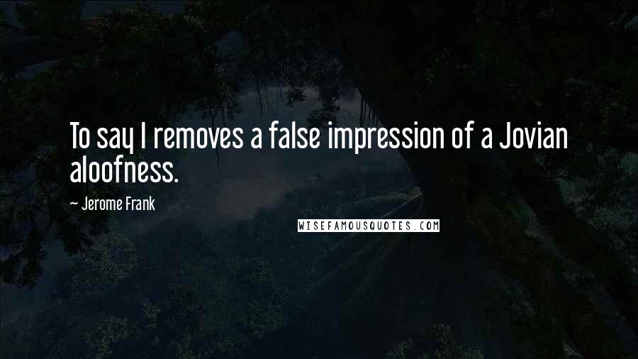 Jerome Frank Quotes: To say I removes a false impression of a Jovian aloofness.