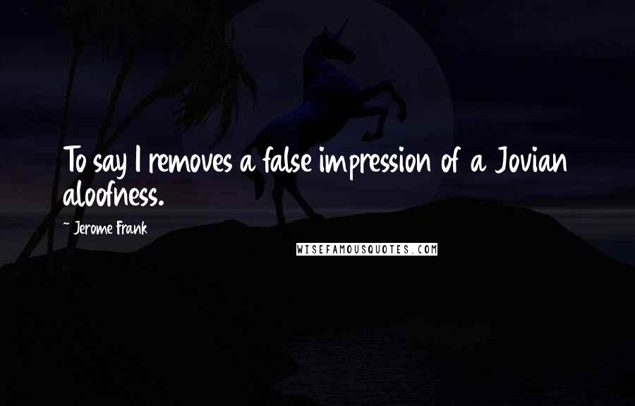 Jerome Frank Quotes: To say I removes a false impression of a Jovian aloofness.