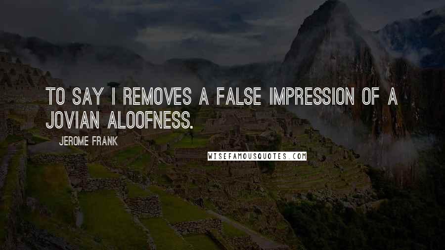 Jerome Frank Quotes: To say I removes a false impression of a Jovian aloofness.