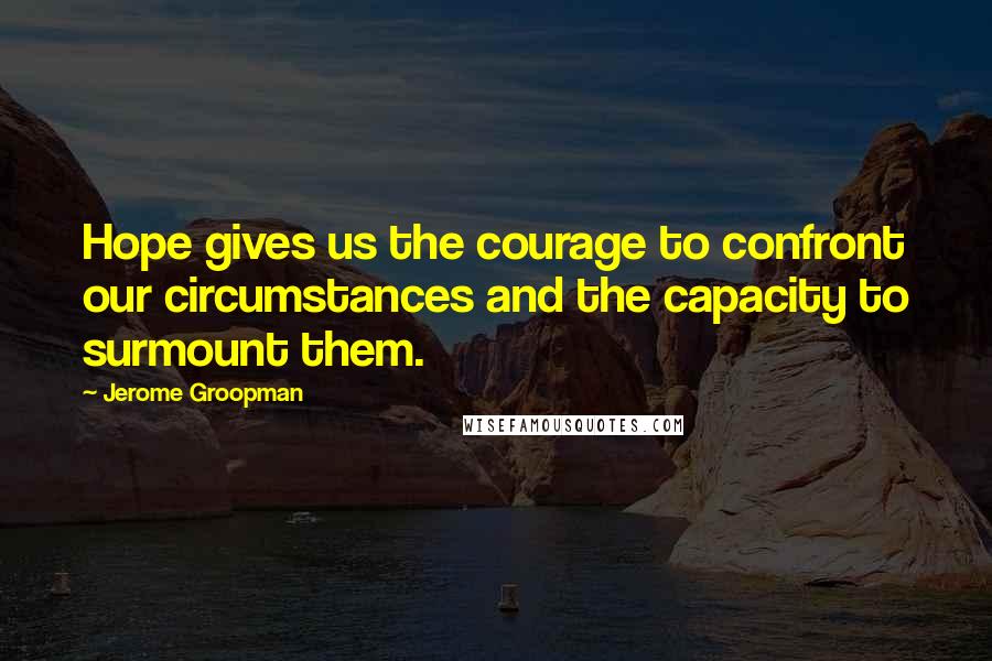 Jerome Groopman Quotes: Hope gives us the courage to confront our circumstances and the capacity to surmount them.