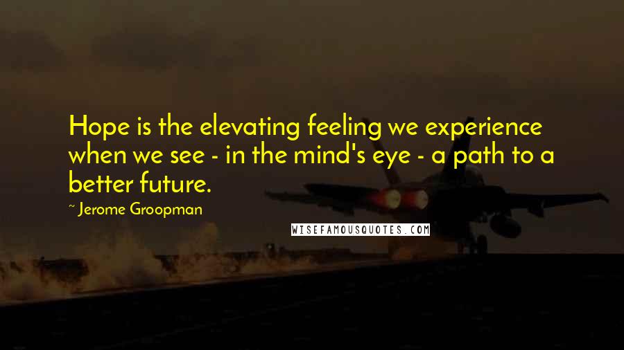 Jerome Groopman Quotes: Hope is the elevating feeling we experience when we see - in the mind's eye - a path to a better future.