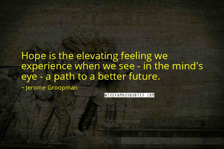 Jerome Groopman Quotes: Hope is the elevating feeling we experience when we see - in the mind's eye - a path to a better future.