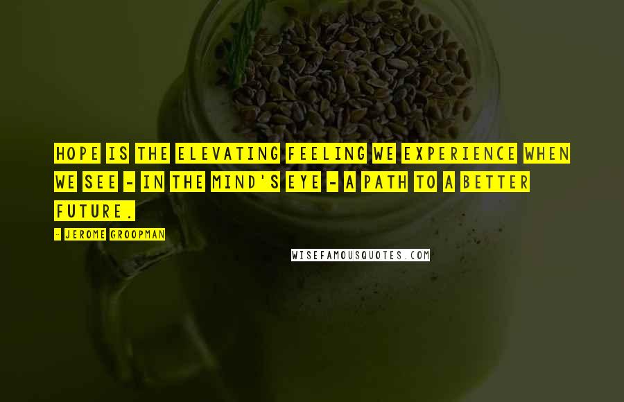 Jerome Groopman Quotes: Hope is the elevating feeling we experience when we see - in the mind's eye - a path to a better future.