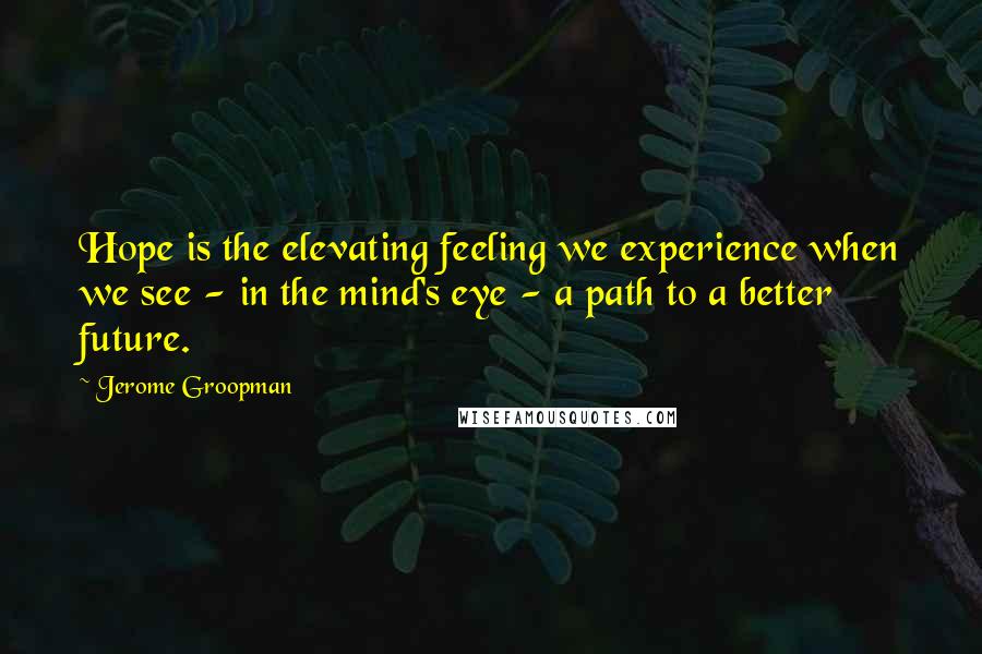 Jerome Groopman Quotes: Hope is the elevating feeling we experience when we see - in the mind's eye - a path to a better future.