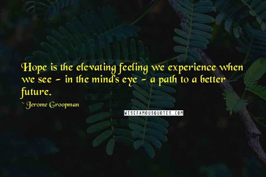 Jerome Groopman Quotes: Hope is the elevating feeling we experience when we see - in the mind's eye - a path to a better future.